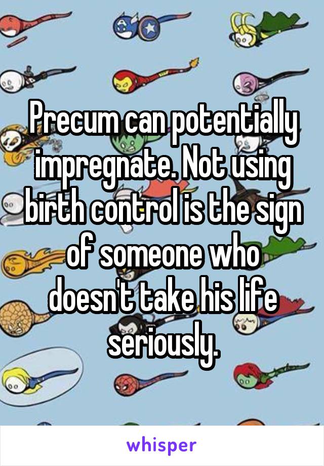 Precum can potentially impregnate. Not using birth control is the sign of someone who doesn't take his life seriously.