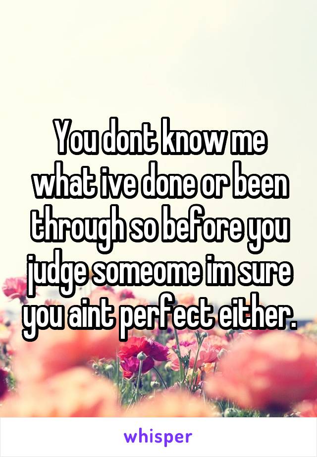 You dont know me what ive done or been through so before you judge someome im sure you aint perfect either.