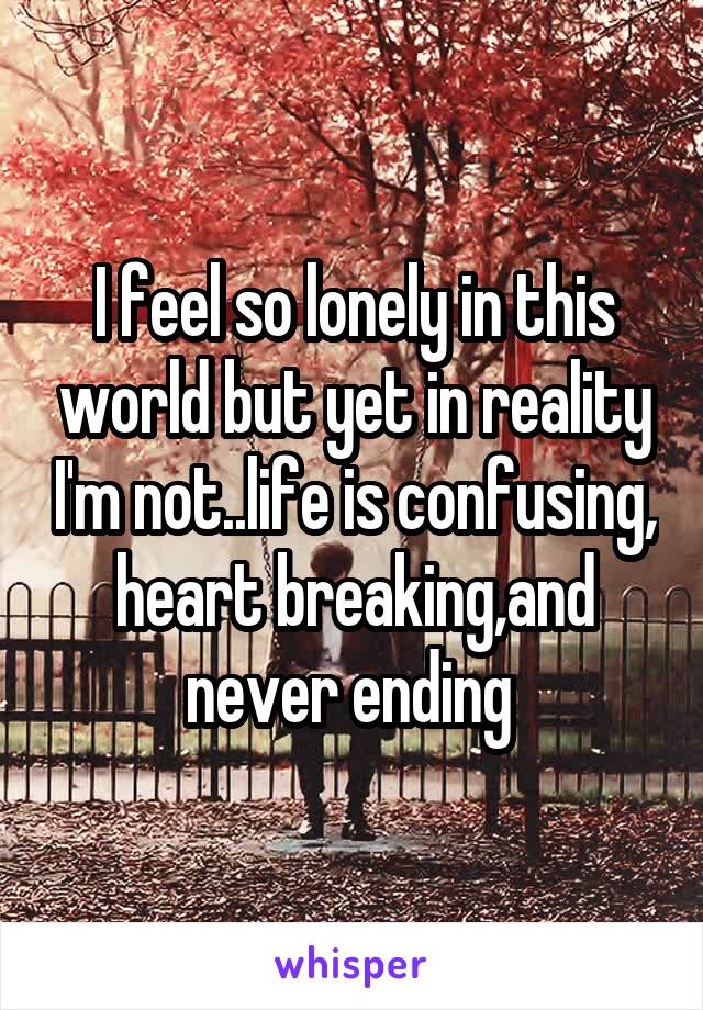 I feel so lonely in this world but yet in reality I'm not..life is confusing, heart breaking,and never ending 