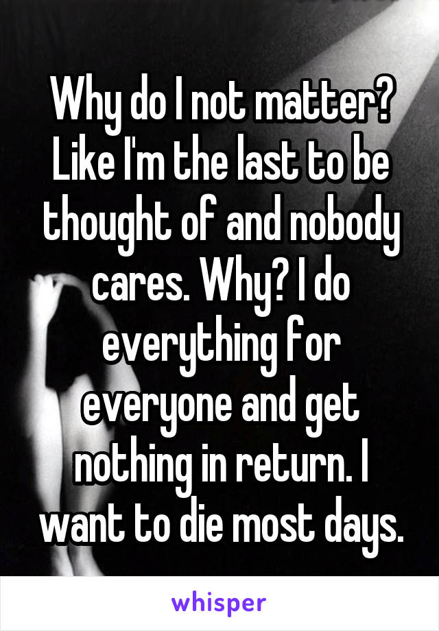 Why do I not matter? Like I'm the last to be thought of and nobody cares. Why? I do everything for everyone and get nothing in return. I want to die most days.