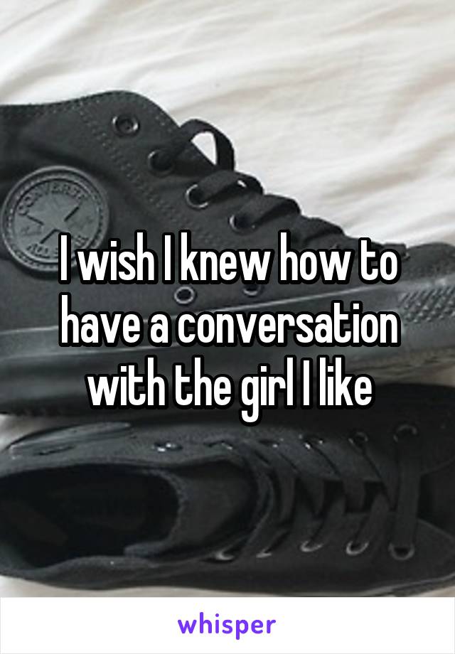 I wish I knew how to have a conversation with the girl I like