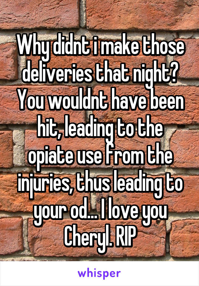 Why didnt i make those deliveries that night? You wouldnt have been hit, leading to the opiate use from the injuries, thus leading to your od... I love you Cheryl. RIP