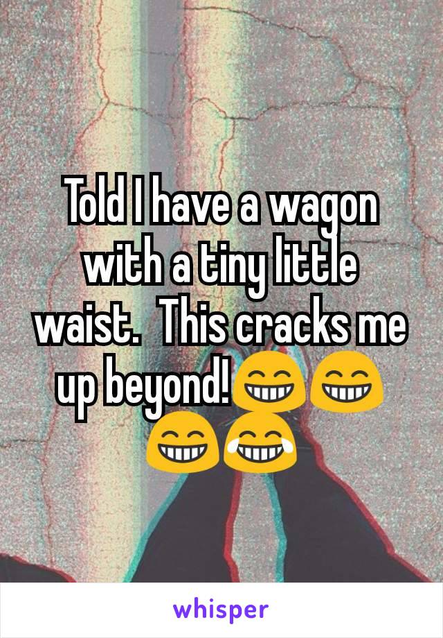 Told I have a wagon with a tiny little waist.  This cracks me up beyond!😁😁😁😂