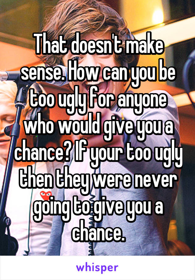 That doesn't make sense. How can you be too ugly for anyone who would give you a chance? If your too ugly then they were never going to give you a chance.