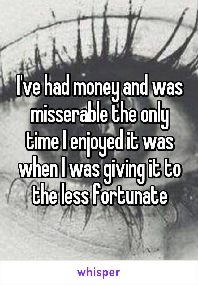 I've had money and was misserable the only time I enjoyed it was when I was giving it to the less fortunate