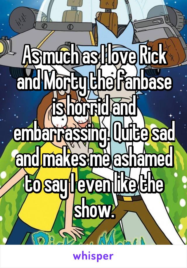 As much as I love Rick and Morty the fanbase is horrid and embarrassing. Quite sad and makes me ashamed to say I even like the show.