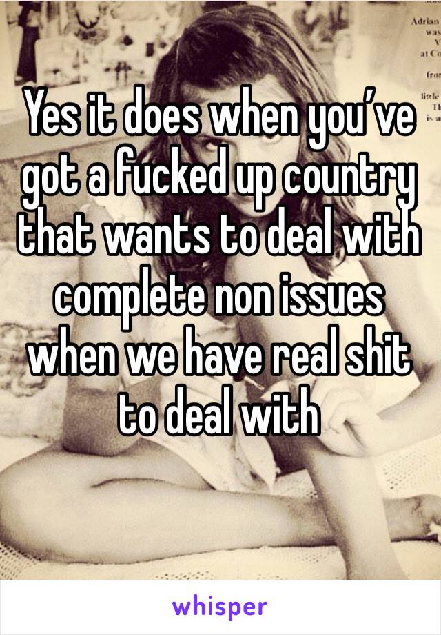 Yes it does when you’ve got a fucked up country that wants to deal with complete non issues when we have real shit to deal with