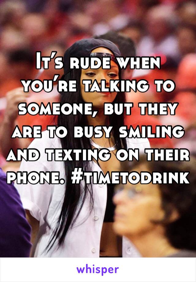 It’s rude when you’re talking to someone, but they are to busy smiling and texting on their phone. #timetodrink