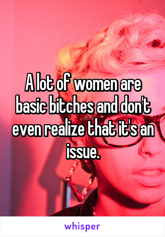 A lot of women are basic bitches and don't even realize that it's an issue.
