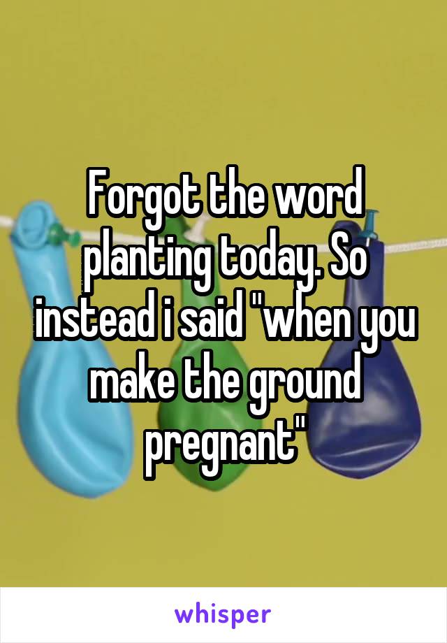 Forgot the word planting today. So instead i said "when you make the ground pregnant"