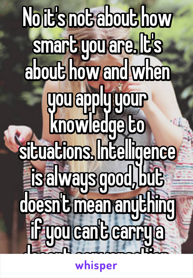 No it's not about how smart you are. It's about how and when you apply your knowledge to situations. Intelligence is always good, but doesn't mean anything if you can't carry a decent conversation.