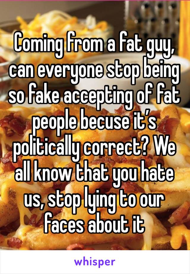 Coming from a fat guy, can everyone stop being so fake accepting of fat people becuse it’s politically correct? We all know that you hate us, stop lying to our faces about it