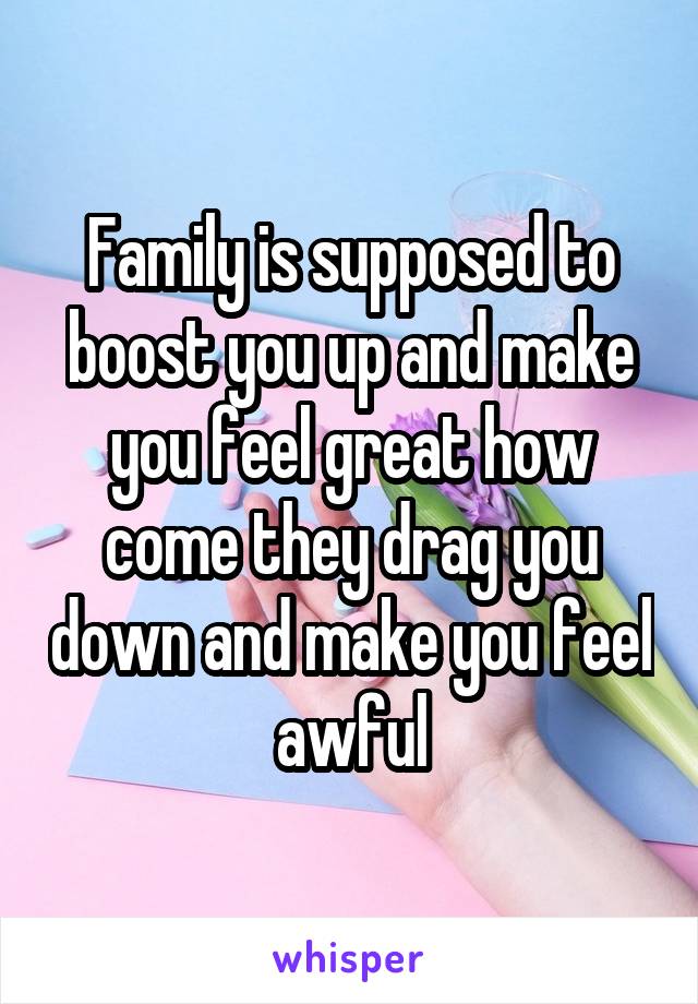 Family is supposed to boost you up and make you feel great how come they drag you down and make you feel awful