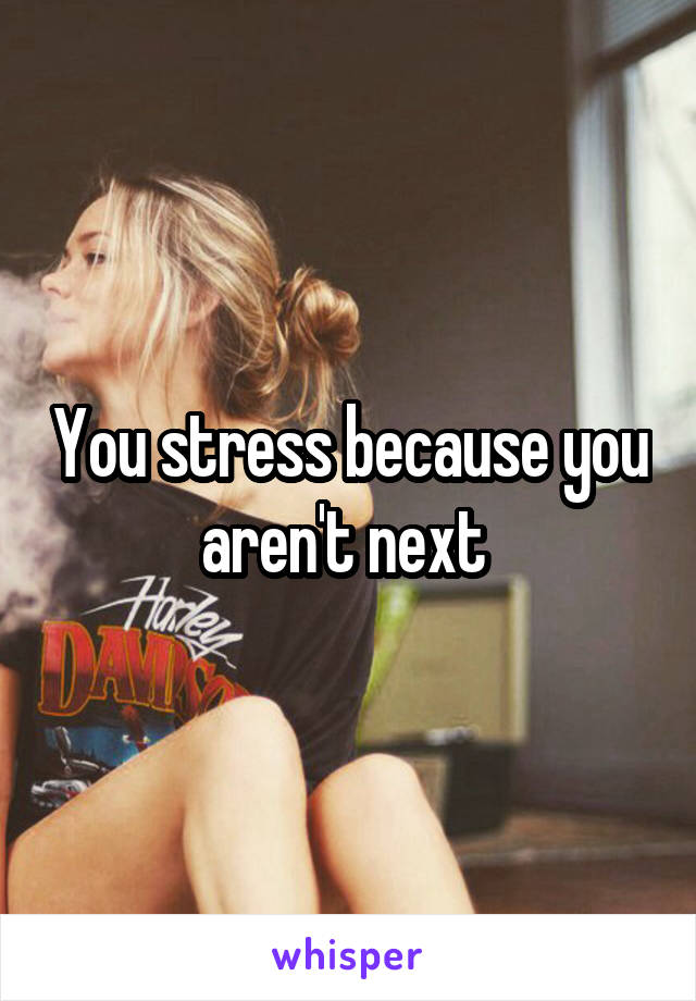 You stress because you aren't next 