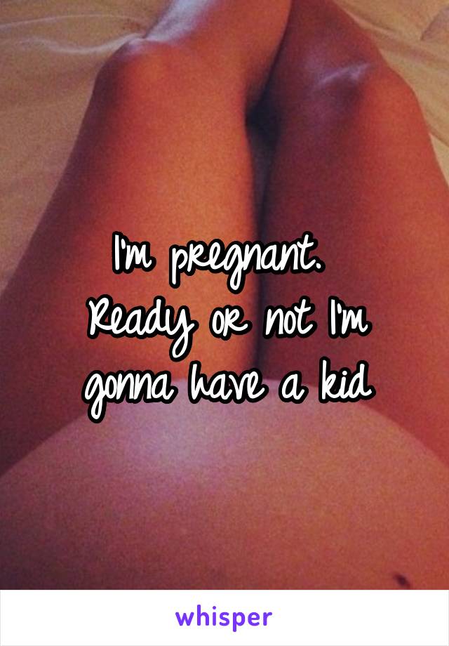 I'm pregnant. 
Ready or not I'm gonna have a kid
