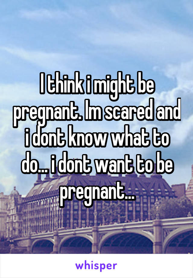 I think i might be pregnant. Im scared and i dont know what to do... i dont want to be pregnant...