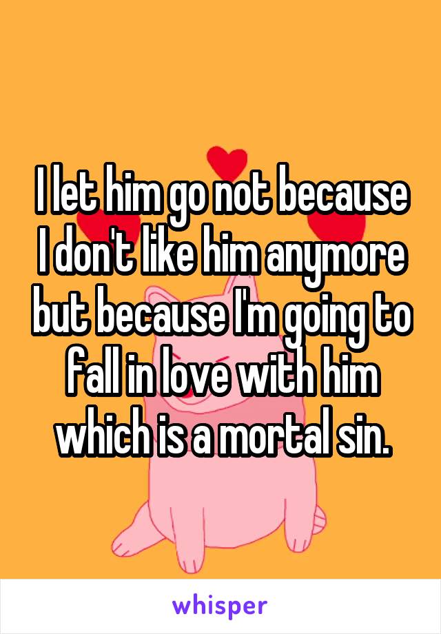I let him go not because I don't like him anymore but because I'm going to fall in love with him which is a mortal sin.