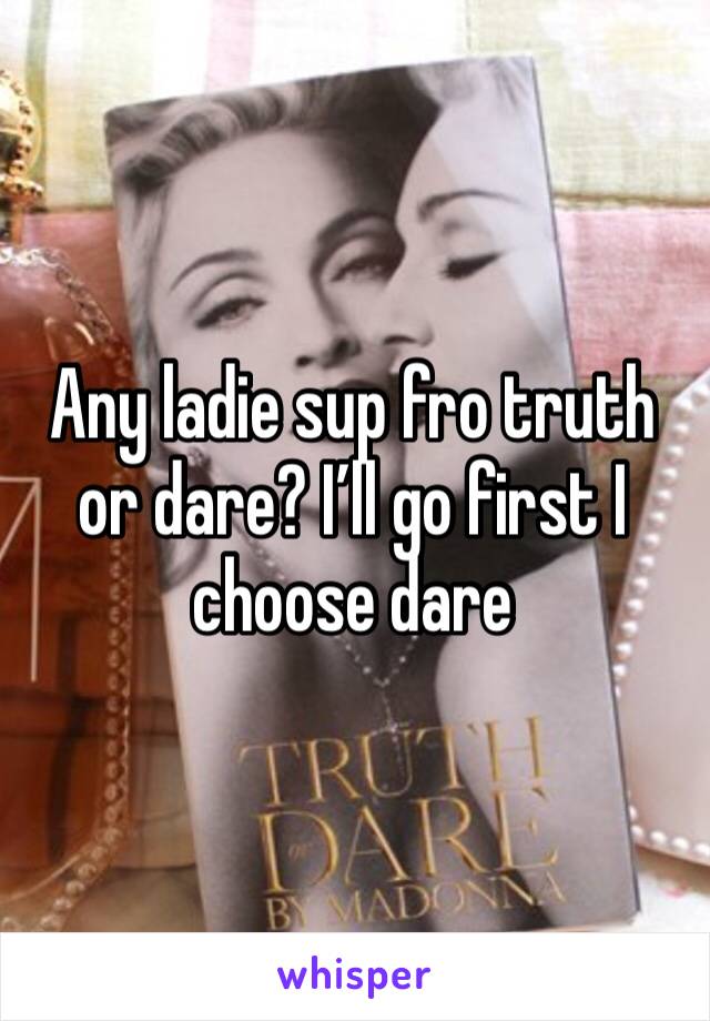 Any ladie sup fro truth or dare? I’ll go first I choose dare