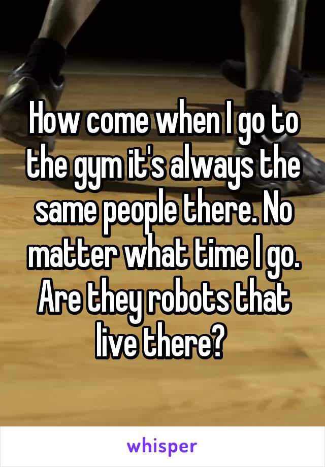 How come when I go to the gym it's always the same people there. No matter what time I go. Are they robots that live there? 