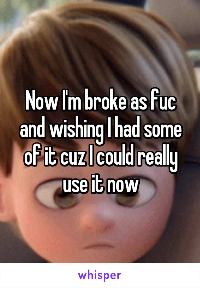 Now I'm broke as fuc and wishing I had some of it cuz I could really use it now