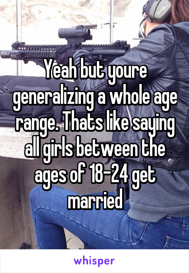 Yeah but youre generalizing a whole age range. Thats like saying all girls between the ages of 18-24 get married