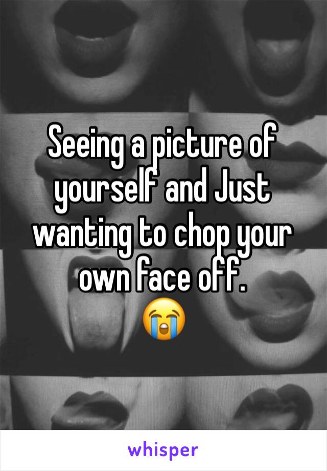 Seeing a picture of yourself and Just wanting to chop your own face off. 
😭