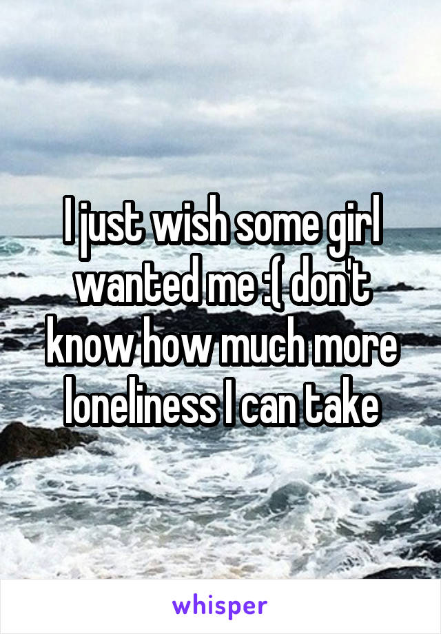 I just wish some girl wanted me :( don't know how much more loneliness I can take