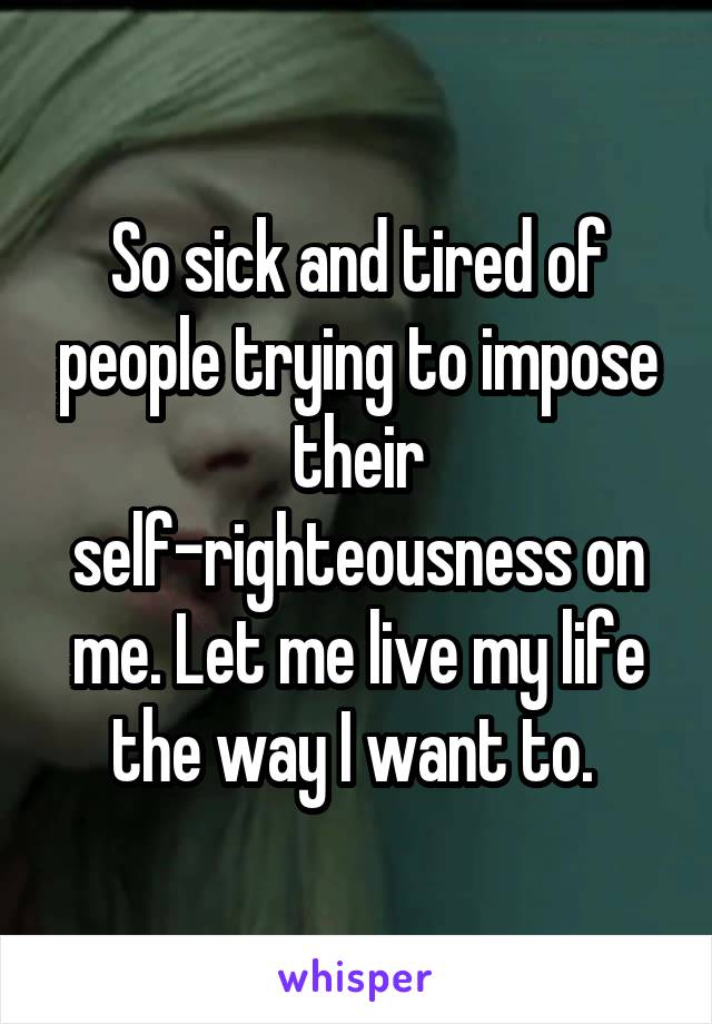 So sick and tired of people trying to impose their self-righteousness on me. Let me live my life the way I want to. 