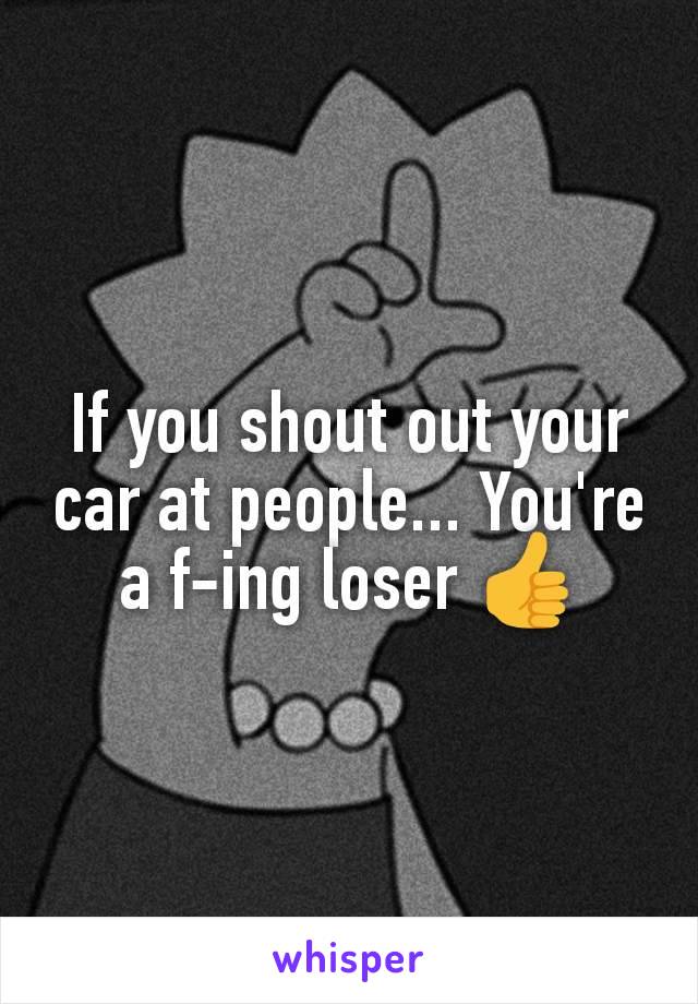 If you shout out your car at people... You're a f-ing loser 👍