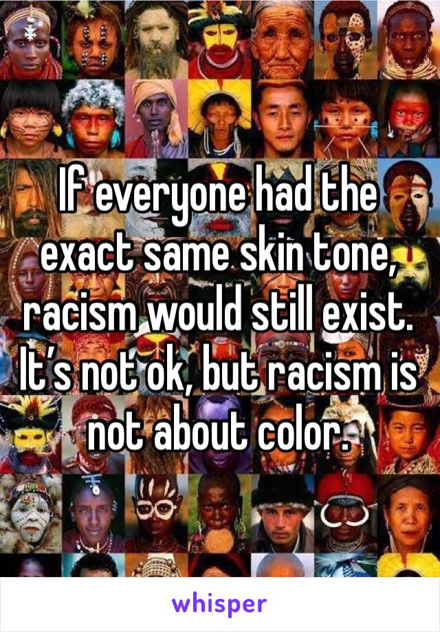 If everyone had the exact same skin tone, racism would still exist. It’s not ok, but racism is not about color. 
