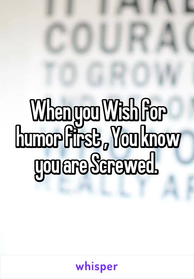 When you Wish for humor first , You know you are Screwed. 