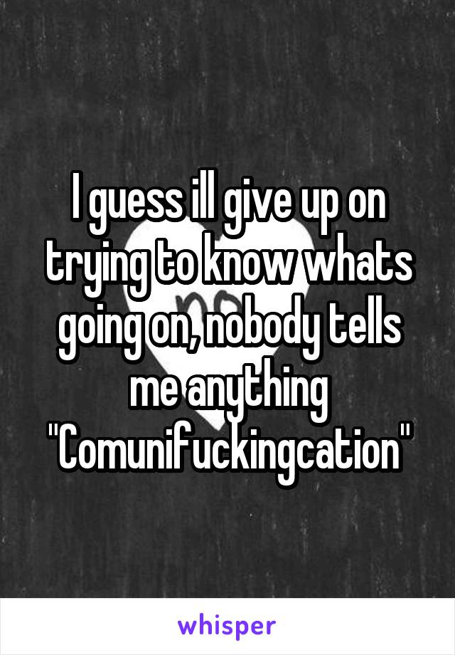 I guess ill give up on trying to know whats going on, nobody tells me anything
"Comunifuckingcation"