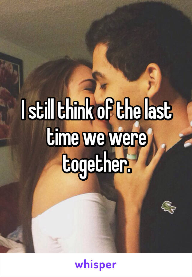I still think of the last time we were together.