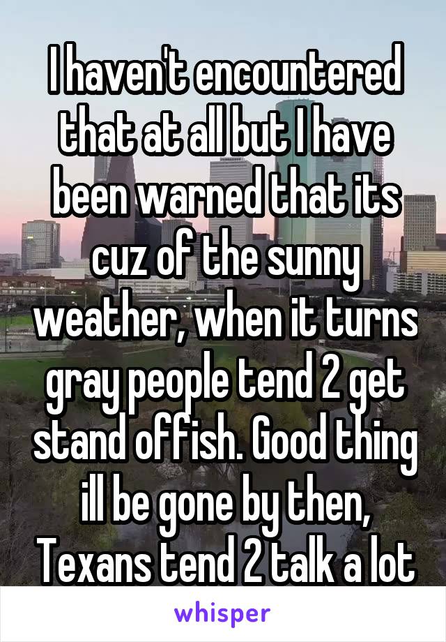 I haven't encountered that at all but I have been warned that its cuz of the sunny weather, when it turns gray people tend 2 get stand offish. Good thing ill be gone by then, Texans tend 2 talk a lot