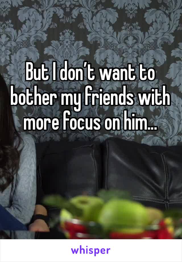 But I don’t want to bother my friends with more focus on him...