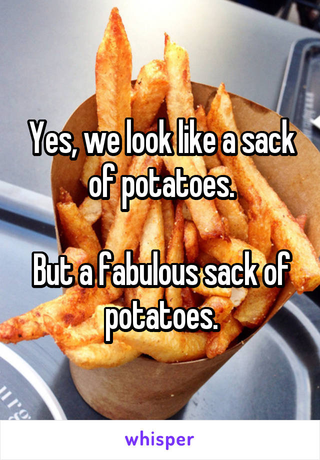 Yes, we look like a sack of potatoes.

But a fabulous sack of potatoes.