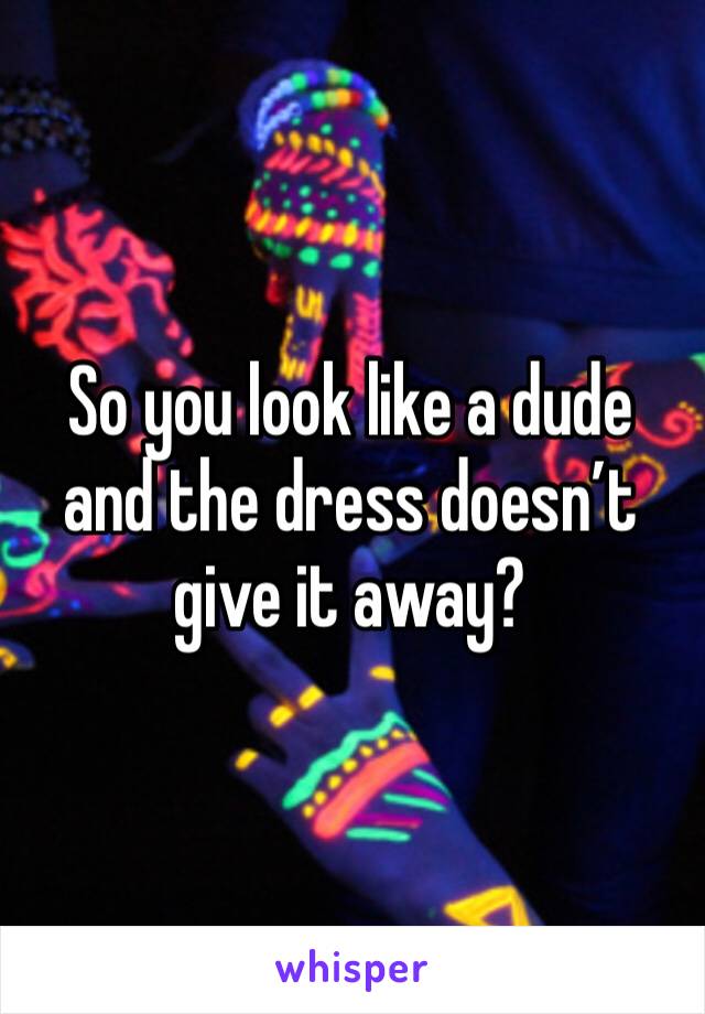 So you look like a dude and the dress doesn’t give it away?