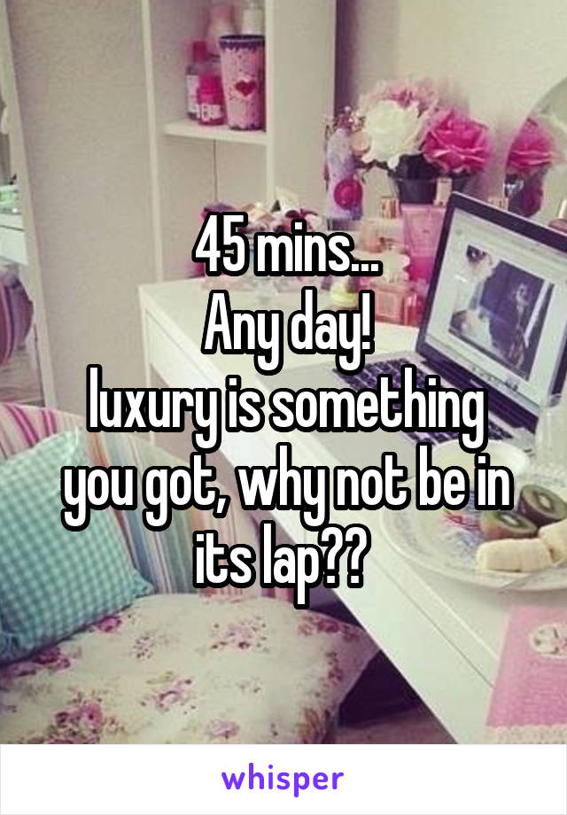 45 mins...
Any day!
luxury is something you got, why not be in its lap?? 