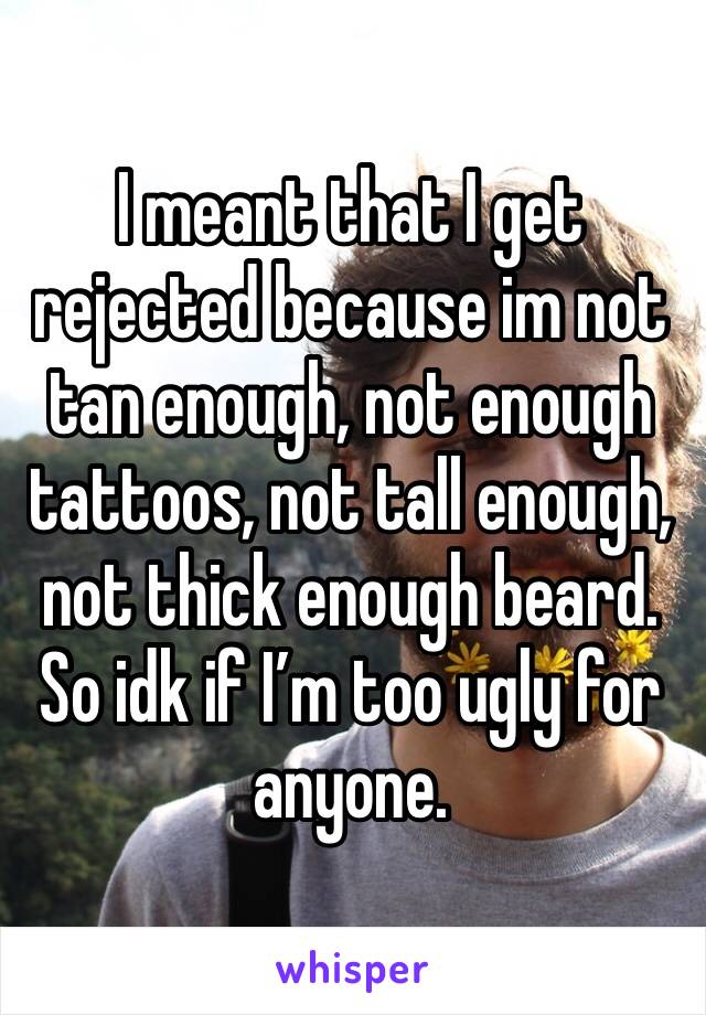 I meant that I get rejected because im not tan enough, not enough tattoos, not tall enough, not thick enough beard. So idk if I’m too ugly for anyone.