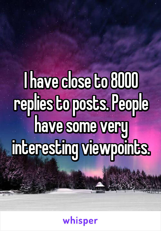 I have close to 8000 replies to posts. People have some very interesting viewpoints.