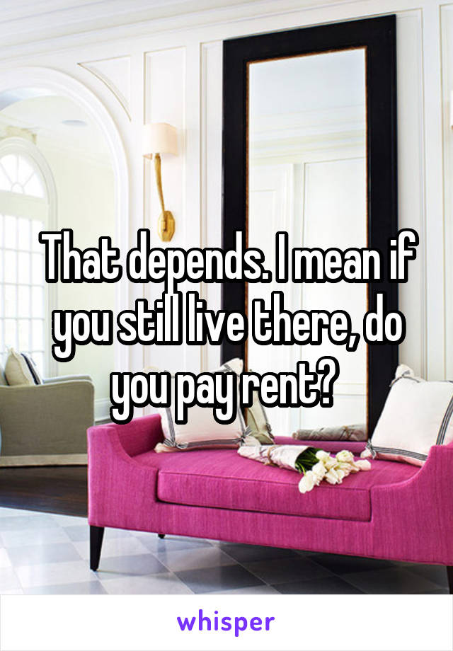 That depends. I mean if you still live there, do you pay rent? 