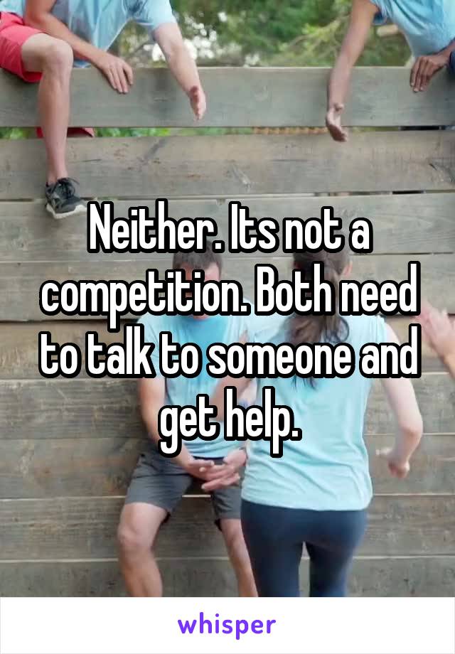 Neither. Its not a competition. Both need to talk to someone and get help.