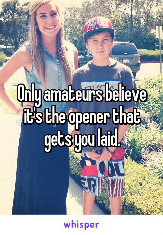 Only amateurs believe it's the opener that gets you laid.