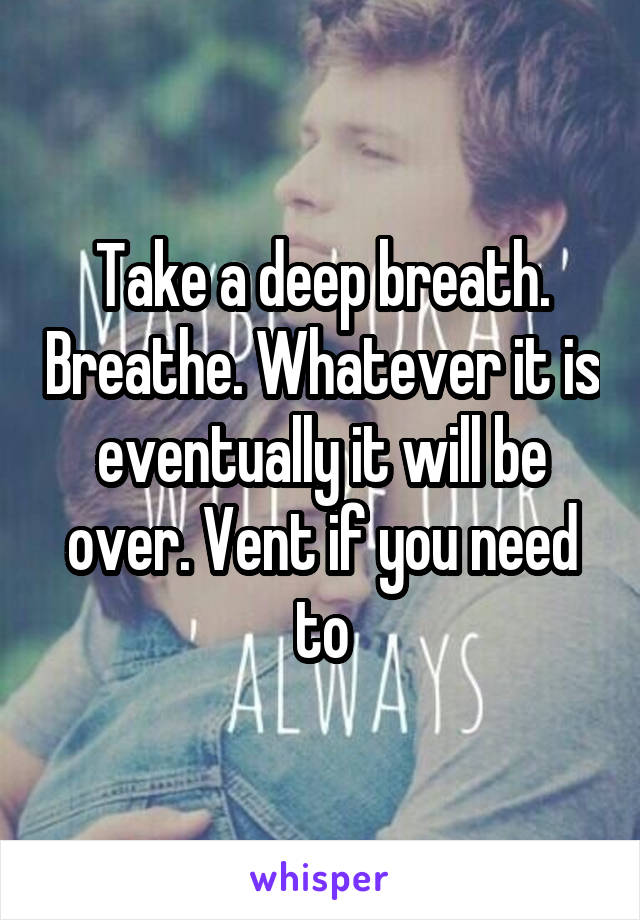 Take a deep breath. Breathe. Whatever it is eventually it will be over. Vent if you need to