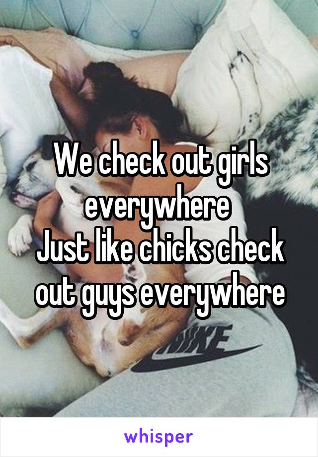 We check out girls everywhere 
Just like chicks check out guys everywhere