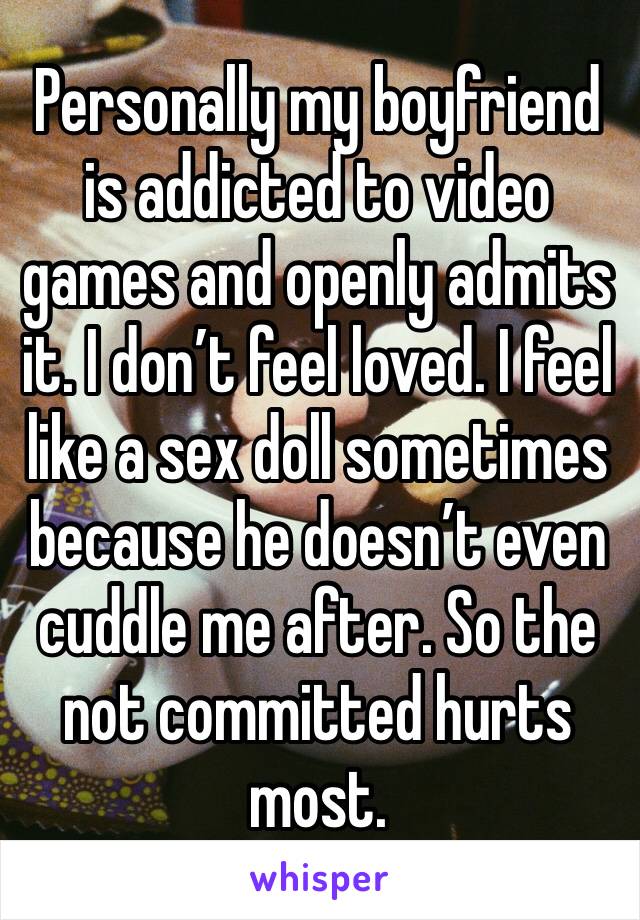 Personally my boyfriend is addicted to video games and openly admits it. I don’t feel loved. I feel like a sex doll sometimes because he doesn’t even cuddle me after. So the not committed hurts most.