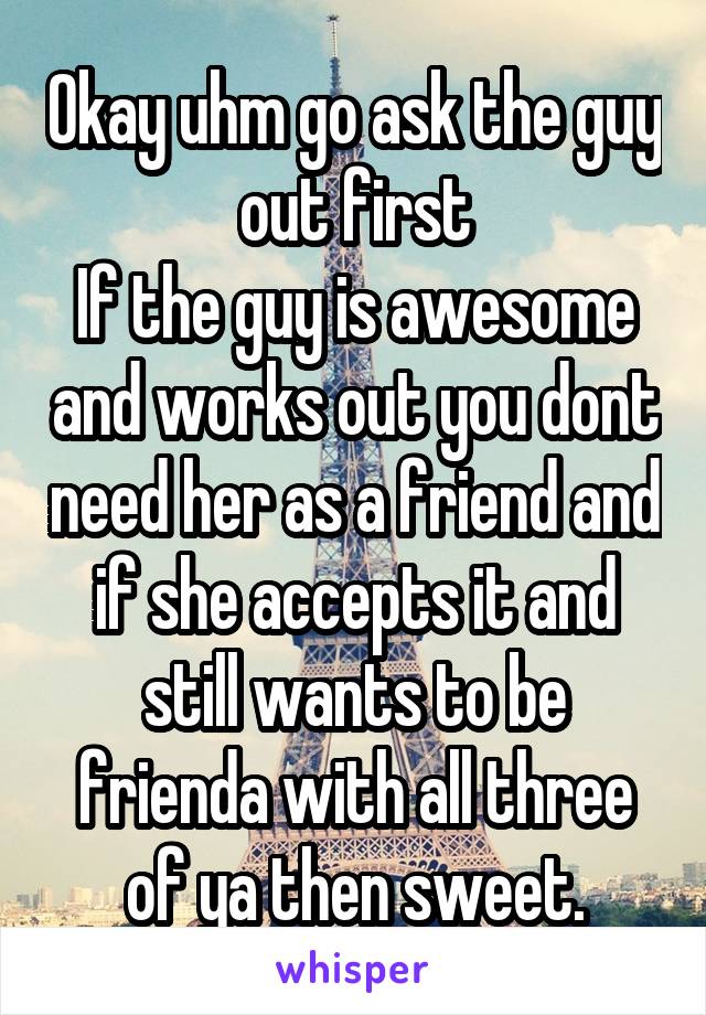 Okay uhm go ask the guy out first
If the guy is awesome and works out you dont need her as a friend and if she accepts it and still wants to be frienda with all three of ya then sweet.