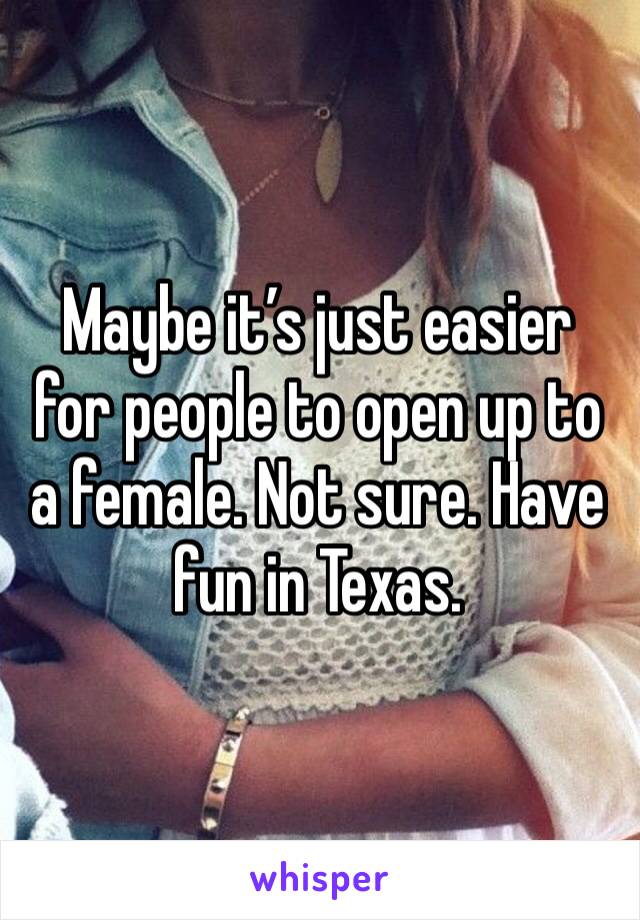 Maybe it’s just easier for people to open up to a female. Not sure. Have fun in Texas. 