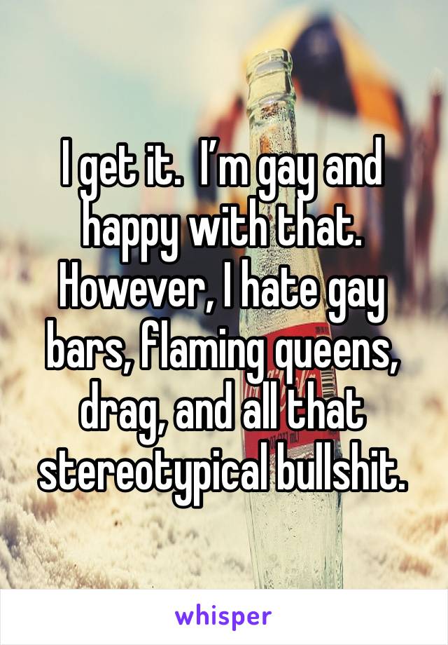 I get it.  I’m gay and happy with that. However, I hate gay bars, flaming queens, drag, and all that stereotypical bullshit. 