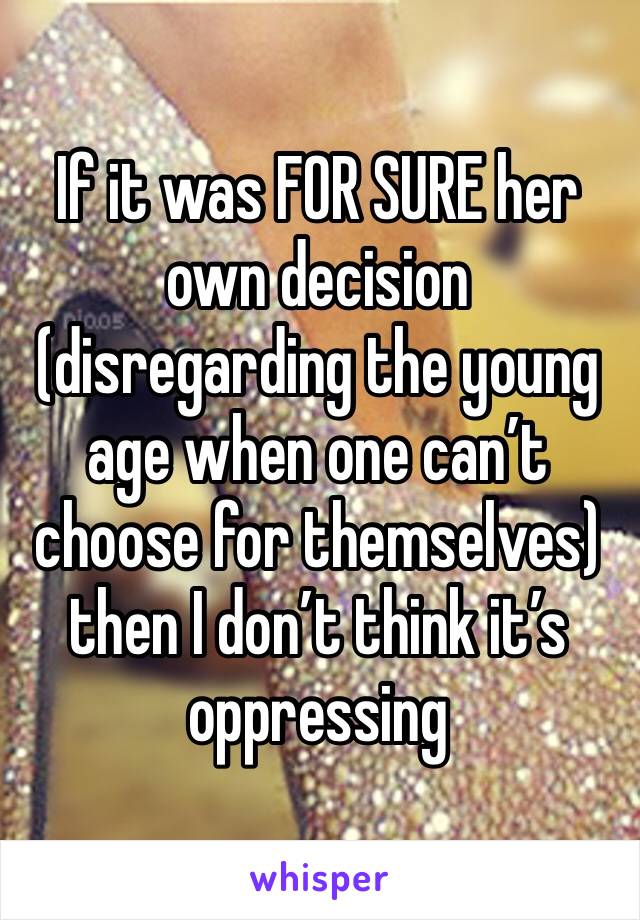 If it was FOR SURE her own decision (disregarding the young age when one can’t choose for themselves) then I don’t think it’s oppressing